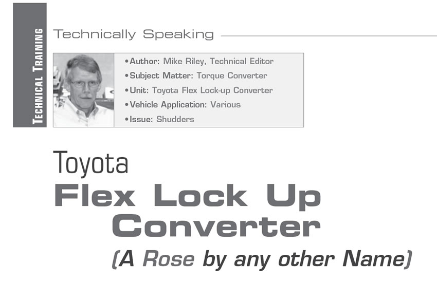 Toyota Flex Lock Up Converter (A Rose by any other Name)

Technically Speaking

Author: Mike Riley, Technical Editor
Subject Matter:	Torque Converter
Unit: Toyota Flex Lock-up Converter
Vehicle Application: Various
Issue: Shudders