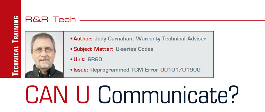 CAN U Communicate?

R&R Tech

Author: Jody Carnahan, Warranty Technical Adviser
Subject Matter: U-series Codes
Unit:	6R60
Issue:	Reprogrammed TCM Error U0101/U1900