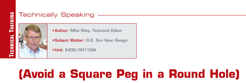 (Avoid a Square Peg in a Round Hole)

Technically Speaking

Author: Mike Riley, Technical Editor
Subject Matter: O.D. Sun Gear Design
Unit: E4OD/5R110W