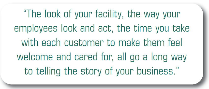 The look of your facility, the way your employees look and act, the time you take with each customer to make them feel welcome and cared for, all go a long way to telling the story of your business.