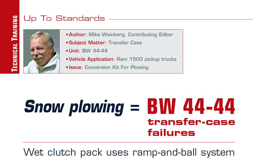 Snow plowing = BW 44-44 transfer-case failures

Up to Standards

Author: Mike Weinberg, Contributing Editor
Subject Matter: Transfer Case
Unit: BW44-44 
Vehicle Application: Ram 1500 pickup trucks
Issue: Conversion Kit For Plowing

Wet clutch pack uses ramp-and-ball system