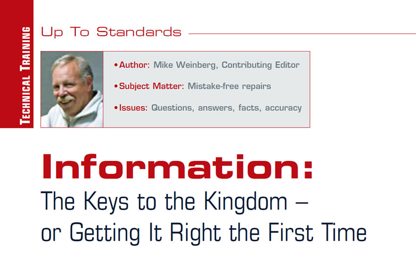 Information: The Keys to the Kingdom – or Getting It Right the First Time

Up to Standards

Author: Mike Weinberg, Contributing Editor
Subject Matter: Mistake-free repairs
Issues: Questions, answers, facts, accuracy 
