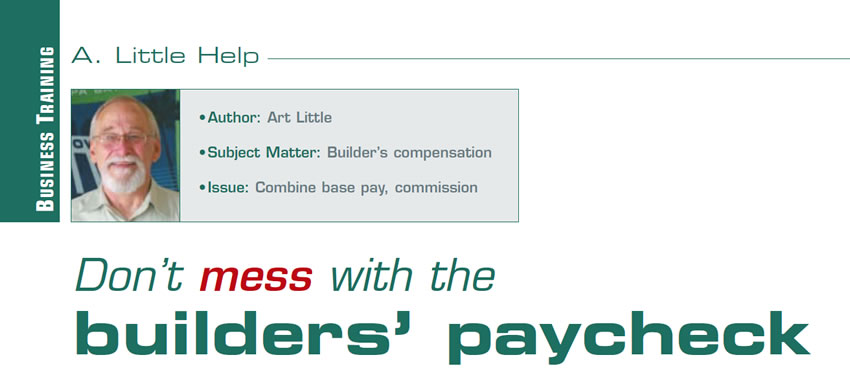 Don’t mess with the builders’ paycheck

A Little Help

Author: Art Little
Subject matter: Builder’s compensation 
Issue: Combine base pay, commission