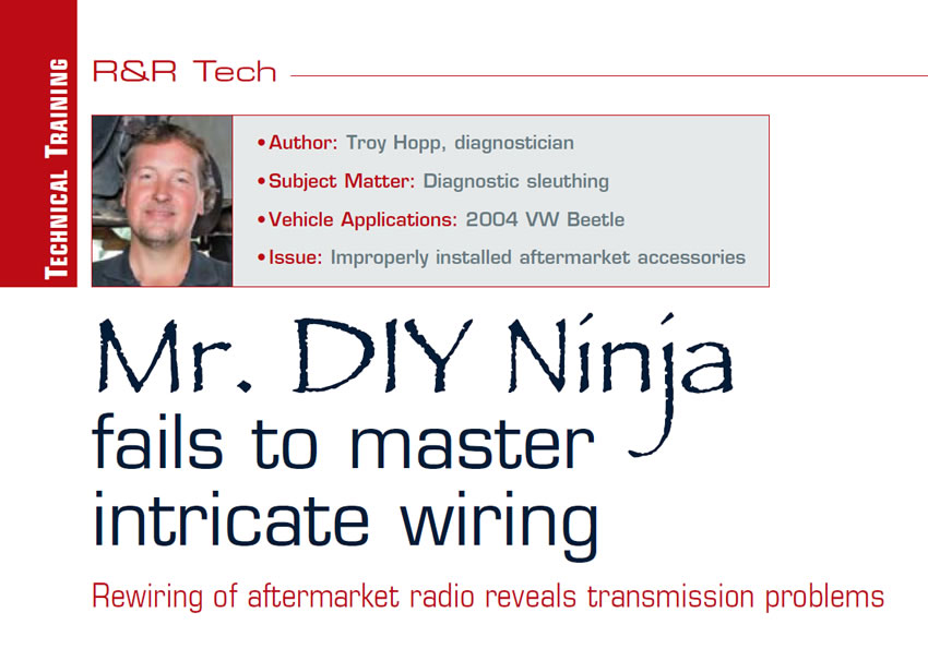 Mr. DIY Ninja fails to master intricate wiring

R&R Tech

Author: Troy Hopp, diagnostician
Subject Matter: Diagnostic sleuthing
Vehicle Applications: 2004 VW Beetle
Issue: Improperly installed aftermarket accessories

Rewiring of aftermarket radio reveals transmission problems