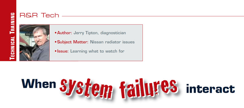 When system failures interact

R&R Tech

Author: Jerry Tipton, diagnostician
Subject Matter: Nissan radiator issues
Issue: Learning what to watch for