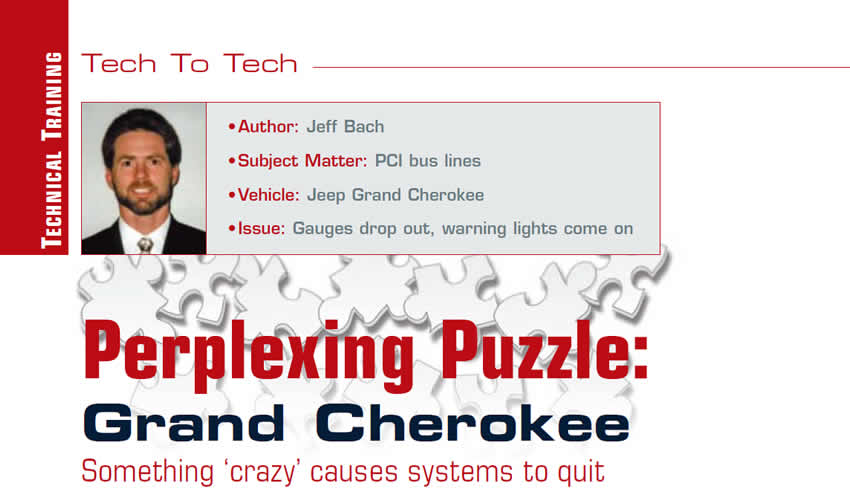 Something ‘crazy’ causes systems to quit

Tech To Tech

Author: Jeff Bach
Vehicle: Jeep Grand Cherokee 
Subject matter: PCI bus lines
Issue: Gauges drop out, warning lights come on
Perplexing Puzzle: Grand Cherokee