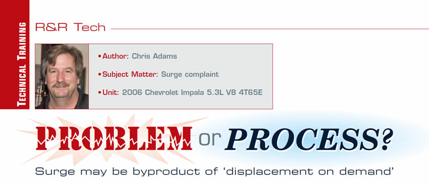Problem or Process?: Surge may be byproduct of ‘displacement on demand’

R&R Tech

Author: Chris Adams
Subject Matter: Surge complaint
Unit: 2006 Chevrolet Impala 5.3L V8 4T65-E