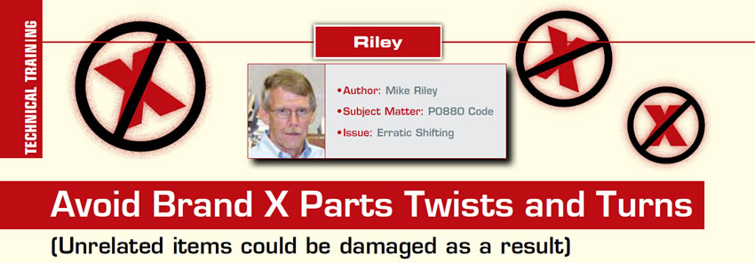 Avoid Brand X Parts Twists and Turns

The Riley Report

Author: Mike Riley
Subject Matter: P0880 Code
Issue: Erratic Shifting

(Unrelated items could be damaged as a result)