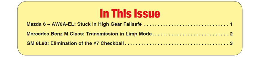 In This Issue
Mazda 6 – AW6A-EL: Stuck in High Gear Failsafe 
Mercedes Benz M Class: Transmission in Limp Mode 
GM 8L90: Elimination of the #7 Checkball 