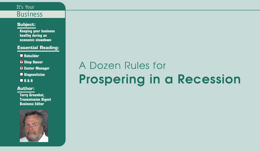 A Dozen Rules for Prospering in a Recession

It’s Your Business

Subject: Keeping your business healthy during an economic slowdown
Essential Reading: Shop Owner, Center Manager
Author: Terry Greenhut, Transmission Digest Business Editor
