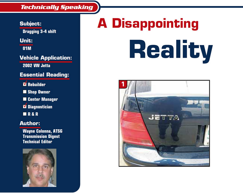 A Disappointing Reality

Technically Speaking

Subject: Dragging 3-4 shift
Unit: 01M
Vehicle Application: 2002 VW Jetta
Essential Reading: Rebuilder, Diagnostician
Author: Wayne Colonna, ATSG, Transmission Digest Technical Editor
