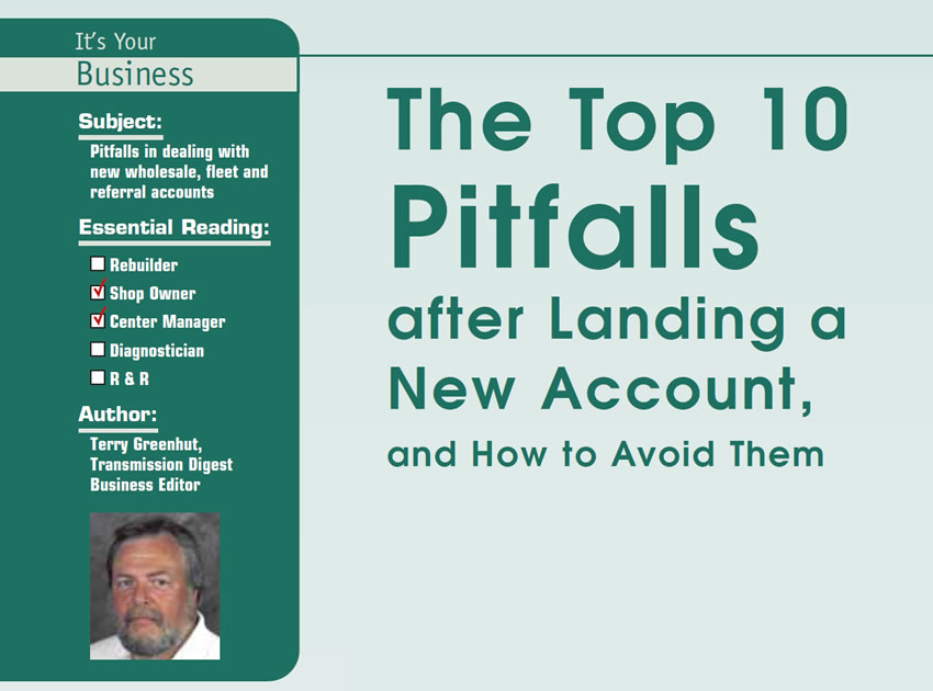 The Top 10 Pitfalls after Landing a New Account, and How to Avoid Them

It’s Your Business

Subject: Pitfalls in dealing with new wholesale, fleet and referral accounts
Essential Reading: Shop Owner, Center Manager
Author: Terry Greenhut, Transmission Digest Business Editor