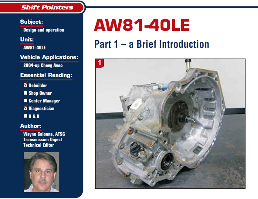 AW81-40LE

Shift Pointers

Subject: Design and operation
Unit: AW81-40LE
Vehicle Application: 2004-up Chevy Aveo
Essential Reading: Rebuilder, Diagnostician
Author: Wayne Colonna, ATSG, Transmission Digest Technical Editor