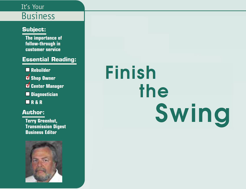 Finish the Swing

It’s Your Business

Subject: The importance of follow-through in customer service
Essential Reading: Shop Owner, Center Manager
Author: Terry Greenhut, Transmission Digest, Business Editor