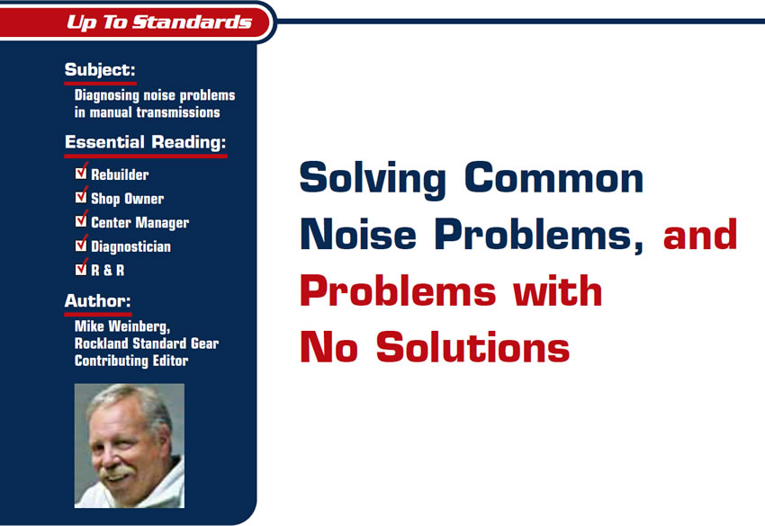 Solving Common Noise Problems, and Problems with No Solutions

Up to Standards

Subject: Diagnosing noise problems in manual transmissions
Essential Reading: Rebuilder, Shop Owner, Center Manager, Diagnostician, R & R
Author: Mike Weinberg, Rockland Standard Gear, Contributing Editor