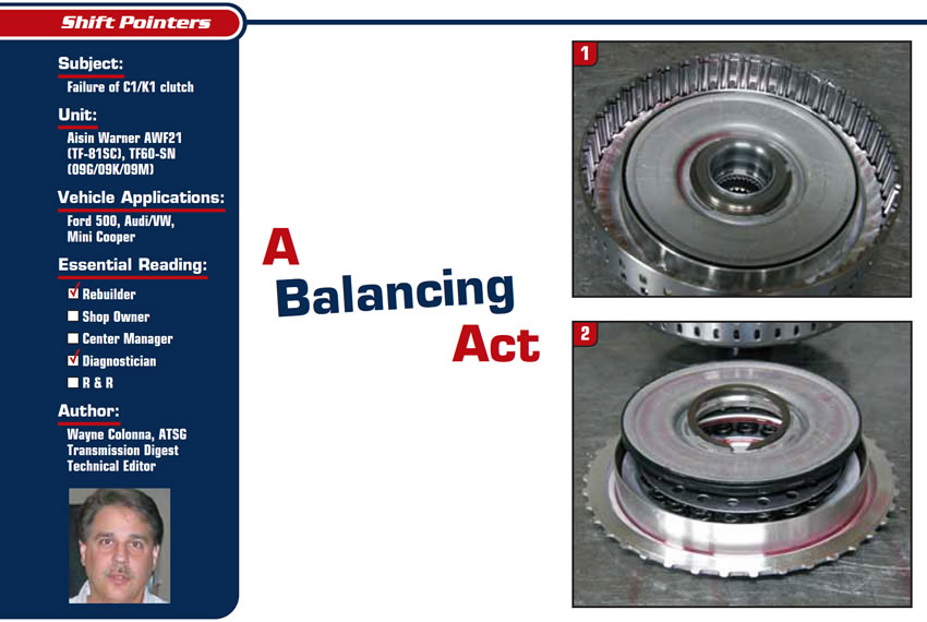 A Balancing Act

Shift Pointers

Subject: Failure of C1/K1 clutch
Units: Aisin Warner AWF21 (TF-81SC), TF60-SN (09G/09K/09M)
Vehicle Applications: Ford 500, Audi/VW
Essential Reading: Rebuilder, Diagnostician
Author: Wayne Colonna, ATSG, Transmission Digest Technical Editor