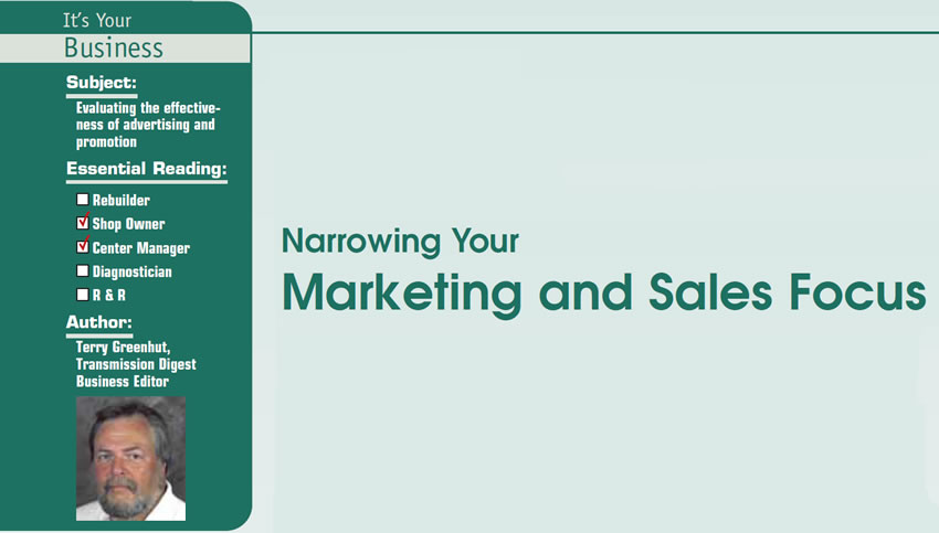 Narrowing Your Marketing and Sales Focus

It’s Your Business

Subject: Evaluating the effectiveness of advertising and promotion
Essential Reading: Shop Owner, Center Manager
Author: Terry Greenhut, Transmission Digest Business Editor