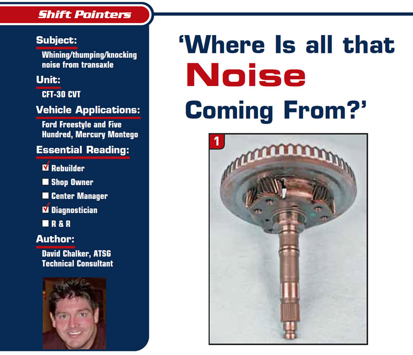 ‘Where Is all that Noise Coming From?’

Shift Pointers

Subject: Whining/thumping/knocking noise from transaxle
Unit: CFT-30 CVT 
Vehicle Applications: Ford Freestyle and Five Hundred, Mercury Montego
Essential Reading: Rebuilder, Diagnostician
Author: David Chalker, ATSG, Technical Consultant