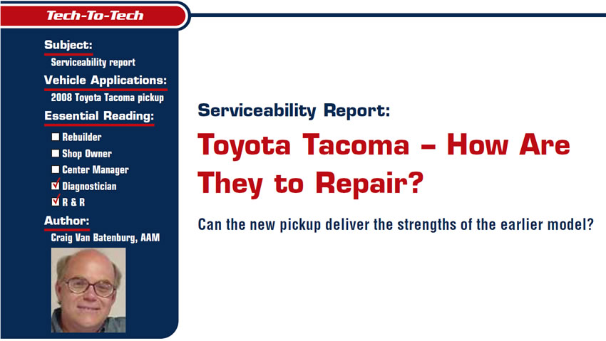Serviceability Report: Toyota Tacoma – How Are They to Repair?

Tech-to-Tech

Subject: Serviceability report
Vehicle Application: 2008 Toyota Tacoma pickup
Essential Reading: Diagnostician, R & R
Author: Craig Van Batenburg, AAM

Can the new pickup deliver the strengths of the earlier model?