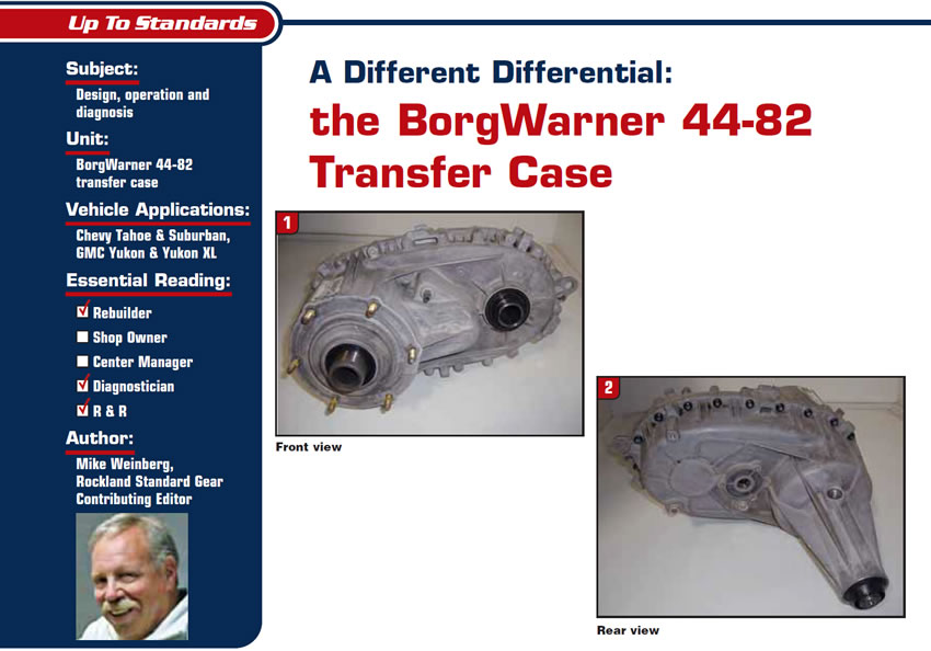 A Different Differential: the BorgWarner 44-82 Transfer Case

Up to Standards

Subject: Design, operation and diagnosis
Unit: BorgWarner 44-82 transfer case
Vehicle Applications: Chevy Tahoe & Suburban, GMC Yukon & Yukon XL
Essential Reading: Rebuilder, Diagnostician, R & R
Author: Mike Weinberg, Rockland Standard Gear, Contributing Editor