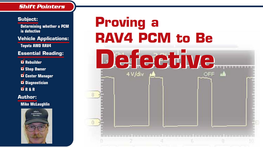 Proving a RAV4 PCM to Be Defective

Shift Pointers

Subject: Determining whether a PCM is defective
Vehicle Application: Toyota AWD RAV4
Essential Reading: Rebuilder, Shop Owner, Center Manager, Diagnostician, R&R
Author: Mike McLaughlin
