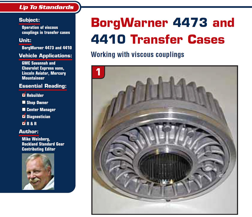 BorgWarner 4473 and 4410 Transfer Cases

Up to Standards

Subject: Operation of viscous couplings in transfer cases
Units: BorgWarner 4473 and 4410
Vehicle Applications: GMC Savannah and Chevrolet Express vans, Lincoln Aviator, Mercury Mountaineer
Essential Reading: Rebuilder, Diagnostician, R & R
Author: Mike Weinberg, Rockland Standard Gear, Contributing Editor

Working with viscous couplings