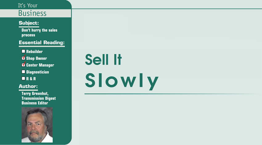 Sell It Slowly

It’s Your Business

Subject: Don’t hurry the sales process
Essential Reading: Shop Owner, Center Manager
Author: Terry Greenhut, Transmission Digest Business Editor