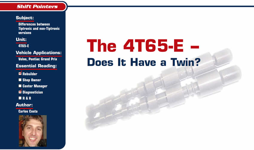 The 4T65-E – Does It Have a Twin?

Shift Pointers

Subject: Differences between Tiptronic and non-Tiptronic versions
Unit: 4T65-E
Vehicle Applications: Volvo, Pontiac Grand Prix
Essential Reading: Rebuilder, Diagnostician
Author: Carlos Costa