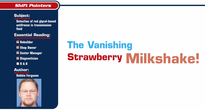 The Vanishing Strawberry Milkshake!

Shift Pointers

Subject: Detection of red glycol-based antifreeze in transmission fluid
Essential Reading: Rebuilder, Shop Owner, Center Manager, Diagnostician
Author: Robbie Ferguson