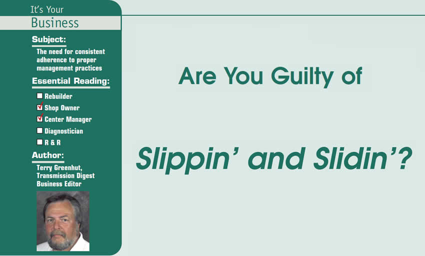 Are You Guilty of Slippin’ and Slidin’?

It’s Your Business

Subject: The need for consistent adherence to proper management practices
Essential Reading: Shop Owner, Center Manager
Author: Terry Greenhut, Transmission Digest Business Editor