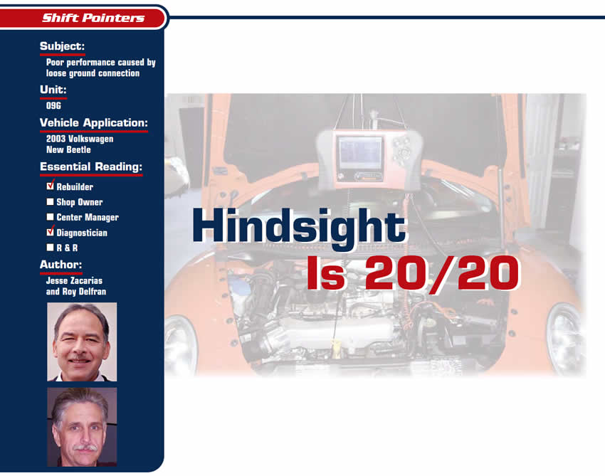 Hindsight Is 20/20

Shift Pointers

Subject:Poor performance caused by loose ground connection
Unit: 09G
Vehicle Application: 2003 Volkswagen New Beetle
Essential Reading: Rebuilder, Diagnostician
Authors: Jesse Zacarias and Roy Delfran