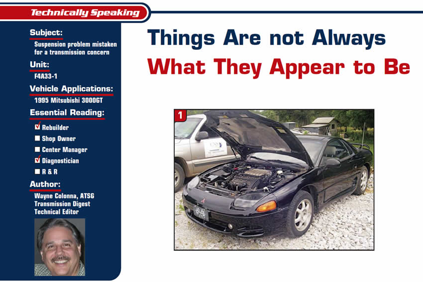 Things Are not Always What They Appear to Be

Technically Speaking

Subject: Suspension problem mistaken for a transmission concern
Unit: F4A33-1
Vehicle Application: 1995 Mitsubishi 3000GT
Essential Reading: Rebuilder, Diagnostician
Author: Wayne Colonna, ATSG, Transmission Digest Technical Editor