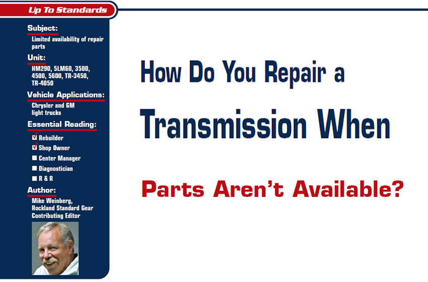 How Do You Repair a Transmission When Parts Aren't Available?

Up to Standards

Subject: Limited availability of repair parts
Units: HM290, 5LM60, 3500, 4500, 5600, TR-3450, TR-4050
Vehicle Applications: Chrysler and GM light trucks
Essential Reading: Rebuilder, Shop Owner
Author: Mike Weinberg, Rockland Standard Gear, Contributing Editor