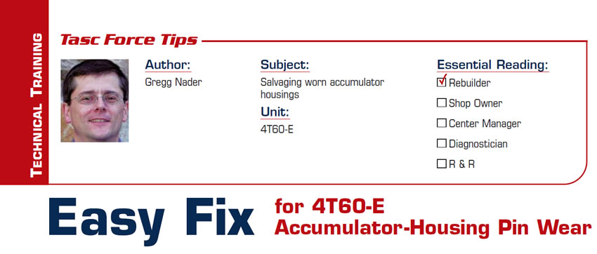 Easy Fix for 4T60-E Accumulator-Housing Pin Wear

TASC Force Tips

Subject: Salvaging worn accumulator housings
Unit: 4T60-E
Author: Gregg Nader