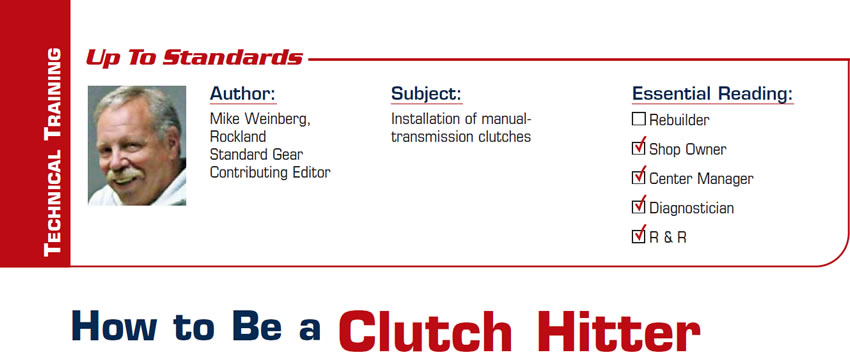 How to Be a Clutch Hitter

Up To Standards

Subject: Installation of manual-transmission clutches
Essential Reading: Shop Owner, Center Manager, Diagnostician, R & R
Author: Mike Weinberg, Rockland Standard Gear, Contributing Editor