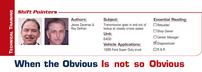 When the Obvious Is not so Obvious

Shift Pointers

Subject: Transmission goes in and out of lockup at steady cruise speed.
Unit: E4OD
Vehicle Application: 1995 Ford Super Duty truck
Essential Reading: Diagnostician
Authors: Jesse Zacarias & Roy Delfran