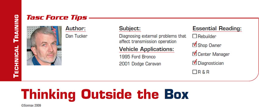 Thinking Outside the Box

TASC Force Tips

Subject: Diagnosing external problems that affect transmission operation
Vehicle Applications: 1995 Ford Bronco, 2001 Dodge Caravan
Essential Reading: Shop Owner, Center Manager, Diagnostician
Author: Dan Tucker 