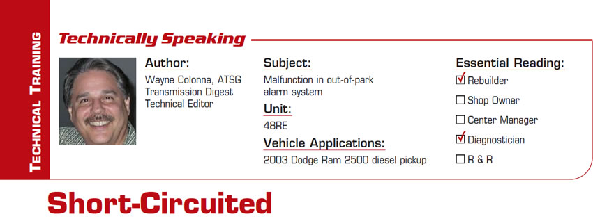 Short-Circuited

Technically Speaking

Subject: Malfunction in out-of-park alarm system
Unit: 48RE
Vehicle Application: 2003 Dodge Ram 2500 diesel pickup
Essential Reading: Rebuilder, Diagnostician
Author: Wayne Colonna, ATSG, Transmission Digest Technical Editor