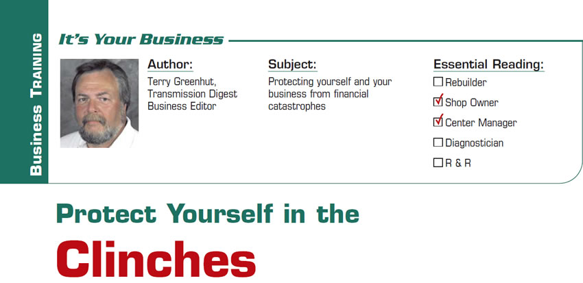 Protect Yourself in the Clinches

It’s Your Business

Subject: Protecting yourself and your business from financial catastrophes
Essential Reading: Shop Owner, Center Manager
Author: Terry Greenhut, Transmission Digest Business Editor