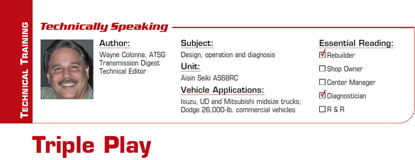 Triple Play

Technically Speaking

Subject: Design, operation and diagnosis
Unit: Aisin Seiki AS68RC
Vehicle Applications: Isuzu, UD and Mitsubishi midsize trucks; Dodge 26,000-lb. commercial vehicles
Essential Reading: Rebuilder, Diagnostician
Author: Wayne Colonna, ATSG, Transmission Digest Technical Editor