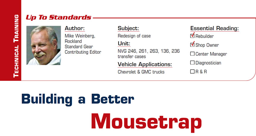 Building a Better Mousetrap

Up to Standards

Subject: Redesign of case
Unit: NVG 246, 261, 263, 136, 236 transfer cases
Vehicle Applications: Chevrolet & GMC trucks
Essential Reading: Rebuilder, Shop Owner
Author: Mike Weinberg, Rockland Standard Gear, Contributing Editor