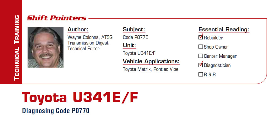 Toyota U341E/F

Shift Pointers

Subject: Code P0770
Unit: Toyota U341E/F 
Vehicle Applications: Toyota Matrix, Pontiac Vibe
Essential Reading: Rebuilder, Diagnostician
Author: Wayne Colonna, ATSG, Transmission Digest Technical Editor

Diagnosing Code P0770