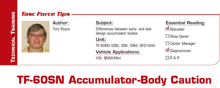 TF-60SN Accumulator-Body Caution

TASC Force Tips

Subject: Differences between early- and late-design accumulator bodies
Unit: TF-60SN (09G, 09K, 09M, 6F21WA)
Vehicle Applications: VW, BMW/Mini
Essential Reading: Shop Owner, Center Manager, Diagnostician
Author: Tory Royce