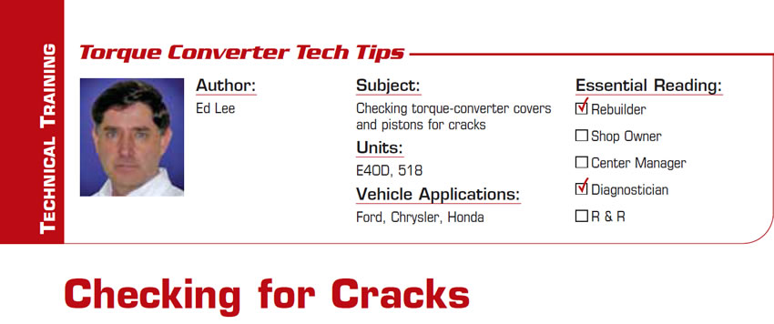 Checking for Cracks

Torque Converter Tech Tips

Subject: Checking torque-converter covers and pistons for cracks
Units: E4OD, 518
Vehicle Applications: Ford, Chrysler, Honda
Essential Reading: Rebuilder, Diagnostician
Author: Ed Lee