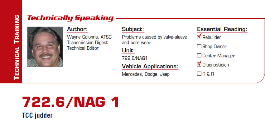 722.6/NAG 1

Technically Speaking

Subject: Problems causes by valve-sleeve and bore wear
Unit: 722.6/NAG1
Vehicle Applications: Mercedes, Dodge, Jeep
Essential Reading: Rebuilder, Diagnostician
Author: Wayne Colonna, ATSG, Transmission Digest Technical Editor

TCC judder