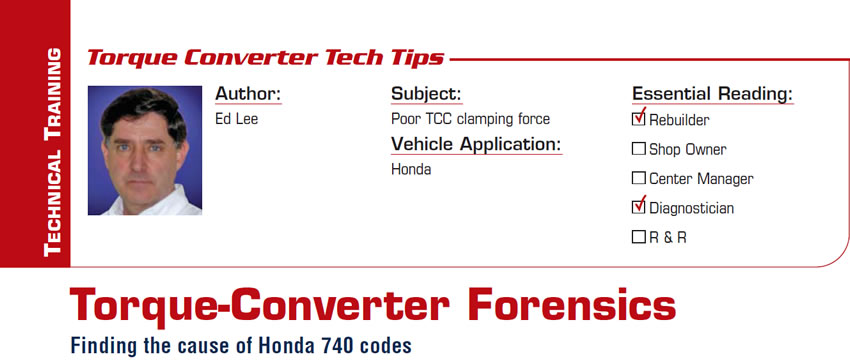 Finding the cause of Honda 740 codes

Torque-Converter Forensics

Subject: Poor TCC clamping force
Vehicle Application: Honda
Essential Reading: Rebuilder, Shop Owner, Center Manager, Diagnostician, R & R
Author: Ed Lee