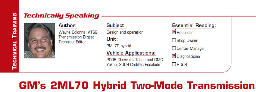 GM's 2ML70 Hybrid Two-Mode Transmission

Technically Speaking

Subject: Design and operation
Unit: 2ML70 hybrid
Vehicle Applications: 2008 Chevrolet Tahoe and GMC Yukon; 2009 Cadillac Escalade
Essential Reading: Rebuilder, Diagnostician
Author: Wayne Colonna, ATSG, Transmission Digest Technical Editor
