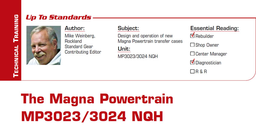 The Magna Powertrain MP3023/3024 NQH

Up to Standards

Subject: Design and operation of new Magna Powertrain transfer cases
Unit: MP3023/3024 NQH
Essential Reading: Shop Owner, Center Manager, Rebuilder, Diagnostician, R & R 
Author: Mike Weinberg, Rockland Standard Gear, Contributing Editor