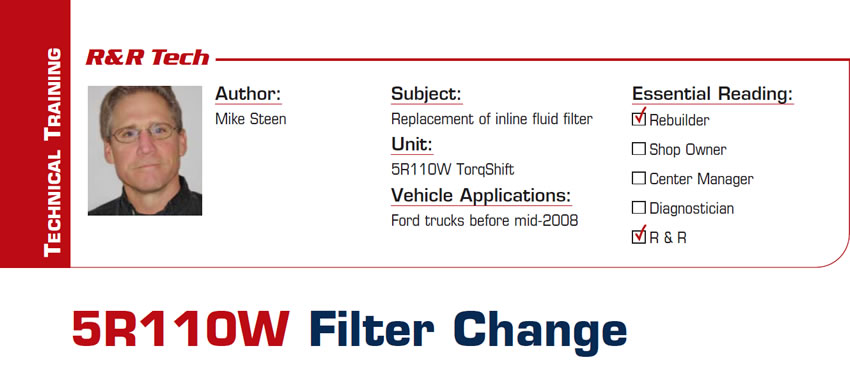 5R110W Filter Change

R&R Tech

Subject: Replacement of inline fluid filter
Unit: 5R110W TorqShift
Vehicle Application: Ford trucks before mid-2008
Essential Reading: Rebuilder, R & R 
Author: Mike Steen