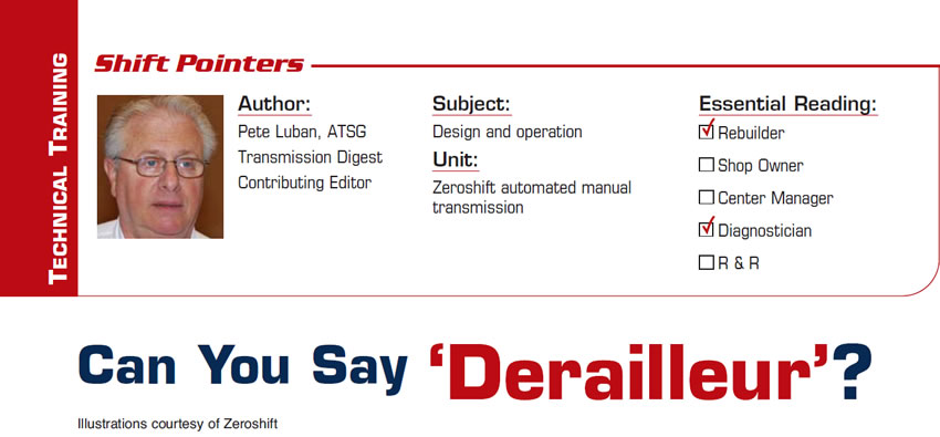 Can You Say ‘Derailleur’?

Shift Pointers

Subject: Design and operation
Unit: Zeroshift automated manual transmission
Essential Reading: Rebuilder, Diagnostician
Author: Pete Luban, ATSG, Transmission Digest Contributing Editor
